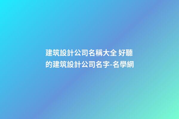 建筑設計公司名稱大全 好聽的建筑設計公司名字-名學網